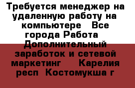 Требуется менеджер на удаленную работу на компьютере - Все города Работа » Дополнительный заработок и сетевой маркетинг   . Карелия респ.,Костомукша г.